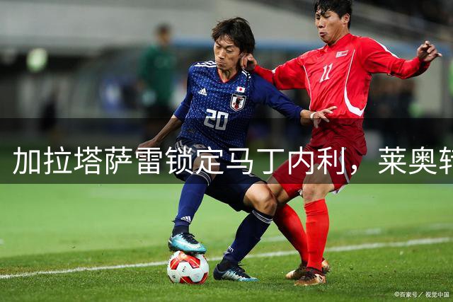 加拉塔萨雷锁定马丁内利，莱奥转会受阻或促成新方案