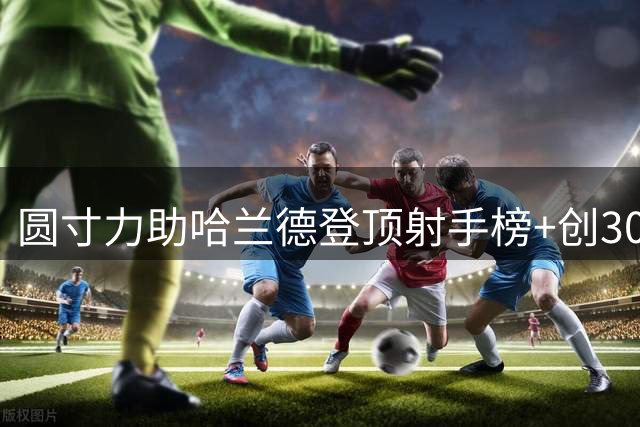 圆寸力助哈兰德登顶射手榜+创300球里程碑 他不满意！