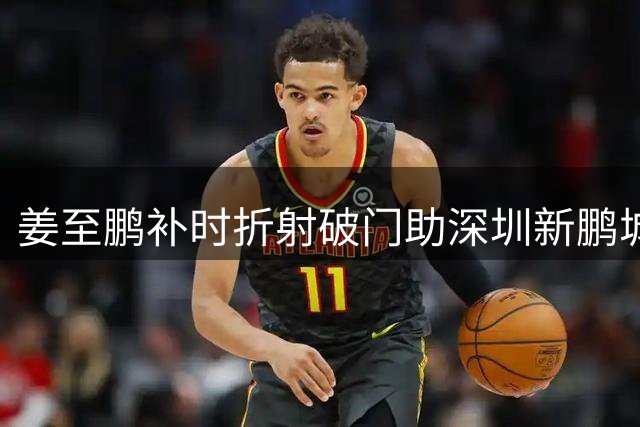 姜至鹏补时折射破门助深圳新鹏城2-1险胜辽宁铁人