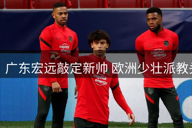 广东宏远敲定新帅 欧洲少壮派教头明日赴任