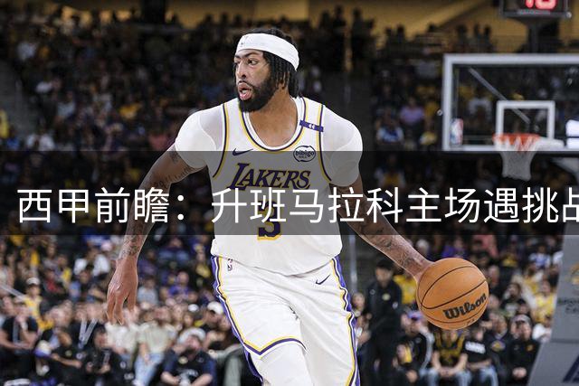 西甲前瞻：升班马拉科主场遇挑战，埃尔切作客力保不败