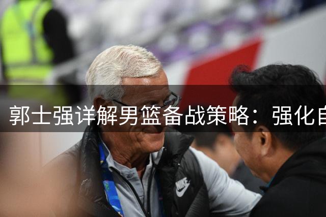 郭士强详解男篮备战策略：强化自身优势迎战世界杯预选赛