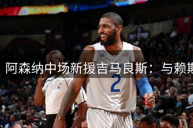 阿森纳中场新援吉马良斯：与赖斯冰释前嫌，共筑黄金中场