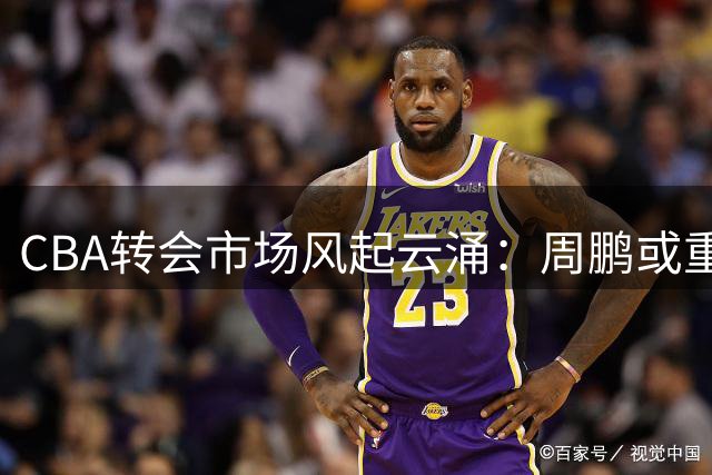CBA转会市场风起云涌：周鹏或重返广东，北京续约受阻，山东锁定威瑟斯庞