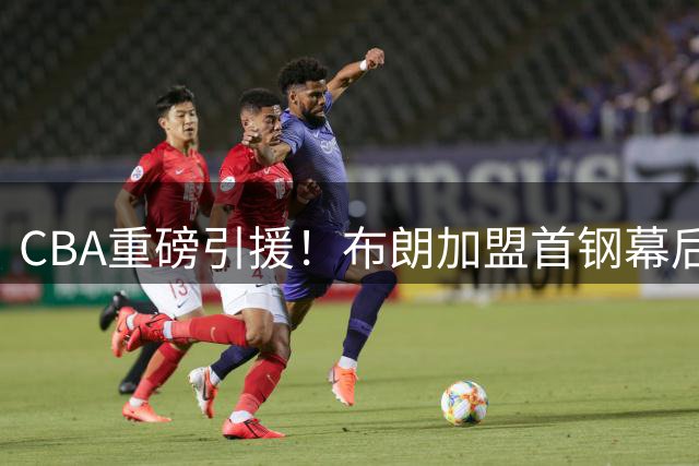 CBA重磅引援！布朗加盟首钢幕后：争冠吸引力+报价优势成关键